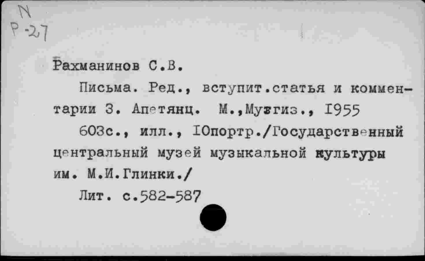 ﻿I
Рахманинов С.В.
Письма. Ред., вступит.статья и комментарии 3. Ап^тянц. М.,Му®гиз., 1955
603с., илл., Юпортр./Государственный центральный музей музыкальной культуры им. М.И.Глинки./
Лит. с.582-587